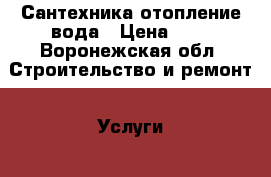 Сантехника отопление вода › Цена ­ 1 - Воронежская обл. Строительство и ремонт » Услуги   . Воронежская обл.